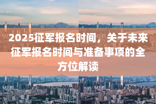 2025征军报名时间，关于未来征军报名时间与准备事项的全方位解读