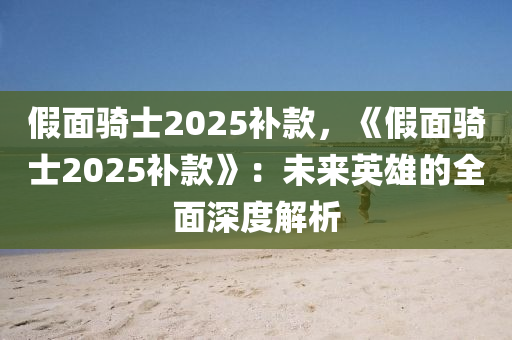 假面骑士2025补款，《假面骑士2025补款》：未来英雄的全面深度解析