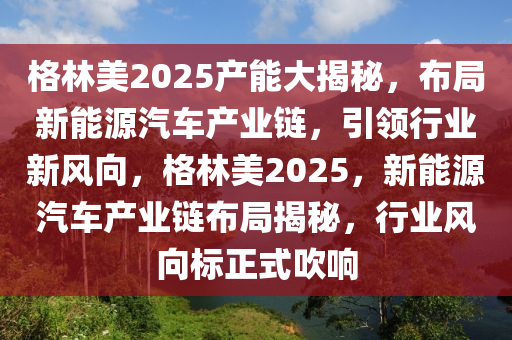 格林美2025产能大揭秘，布局新能源汽车产业链，引领行业新风向，格林美2025，新能源汽车产业链布局揭秘，行业风向标正式吹响