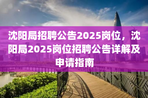 沈阳局招聘公告2025岗位，沈阳局2025岗位招聘公告详解及申请指南