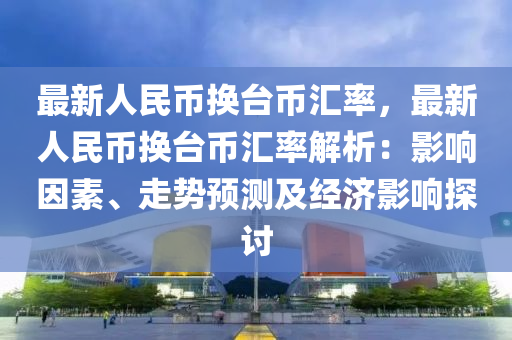 最新人民币换台币汇率，最新人民币换台币汇率解析：影响因素、走势预测及经济影响探讨