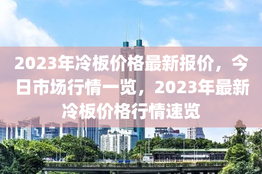 2023年冷板价格最新报价，今日市场行情一览，2023年最新冷板价格行情速览