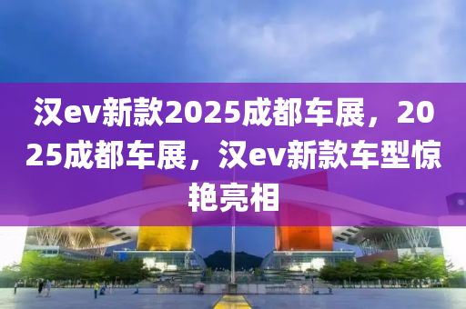 汉ev新款2025成都车展，2025成都车展，汉ev新款车型惊艳亮相