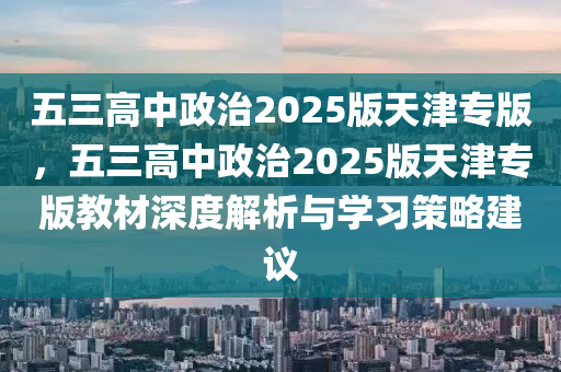 五三高中政治2025版天津专版，五三高中政治2025版天津专版教材深度解析与学习策略建议