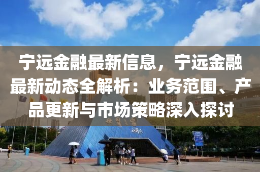 宁远金融最新信息，宁远金融最新动态全解析：业务范围、产品更新与市场策略深入探讨