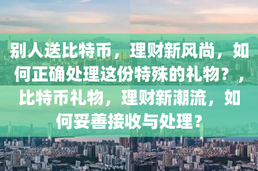 别人送比特币，理财新风尚，如何正确处理这份特殊的礼物？，比特币礼物，理财新潮流，如何妥善接收与处理？