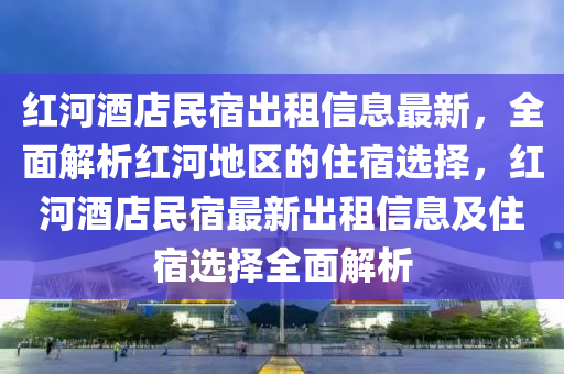 红河酒店民宿出租信息最新，全面解析红河地区的住宿选择，红河酒店民宿最新出租信息及住宿选择全面解析