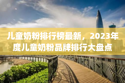 儿童奶粉排行榜最新，2023年度儿童奶粉品牌排行大盘点