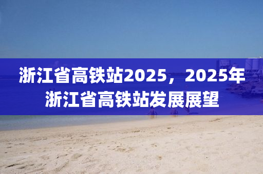 浙江省高铁站2025，2025年浙江省高铁站发展展望