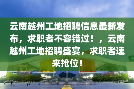 云南越州工地招聘信息最新发布，求职者不容错过！，云南越州工地招聘盛宴，求职者速来抢位！