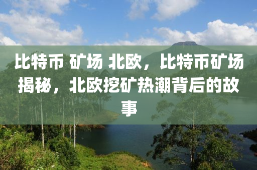 比特币 矿场 北欧，比特币矿场揭秘，北欧挖矿热潮背后的故事