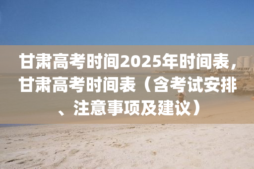 甘肃高考时间2025年时间表，甘肃高考时间表（含考试安排、注意事项及建议）