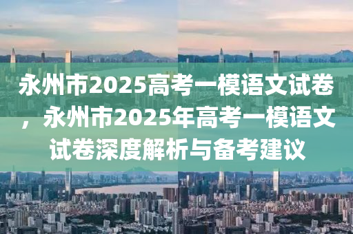 永州市2025高考一模语文试卷，永州市2025年高考一模语文试卷深度解析与备考建议