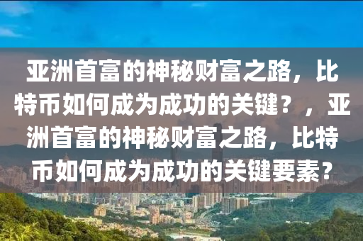 亚洲首富的神秘财富之路，比特币如何成为成功的关键？，亚洲首富的神秘财富之路，比特币如何成为成功的关键要素？