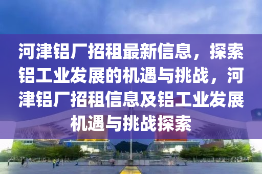 河津铝厂招租最新信息，探索铝工业发展的机遇与挑战，河津铝厂招租信息及铝工业发展机遇与挑战探索