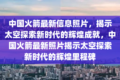 中国火箭最新信息照片，揭示太空探索新时代的辉煌成就，中国火箭最新照片揭示太空探索新时代的辉煌里程碑