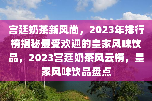 宫廷奶茶新风尚，2023年排行榜揭秘最受欢迎的皇家风味饮品，2023宫廷奶茶风云榜，皇家风味饮品盘点