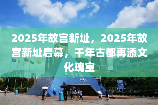 2025年故宫新址，2025年故宫新址启幕，千年古都再添文化瑰宝