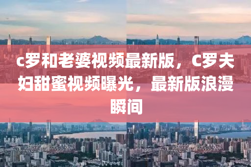 c罗和老婆视频最新版，C罗夫妇甜蜜视频曝光，最新版浪漫瞬间