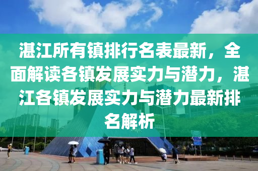 湛江所有镇排行名表最新，全面解读各镇发展实力与潜力，湛江各镇发展实力与潜力最新排名解析