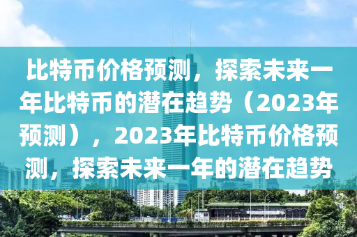 比特币价格预测，探索未来一年比特币的潜在趋势（2023年预测），2023年比特币价格预测，探索未来一年的潜在趋势