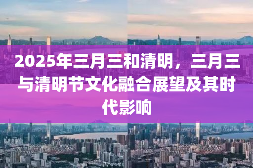 2025年三月三和清明，三月三与清明节文化融合展望及其时代影响