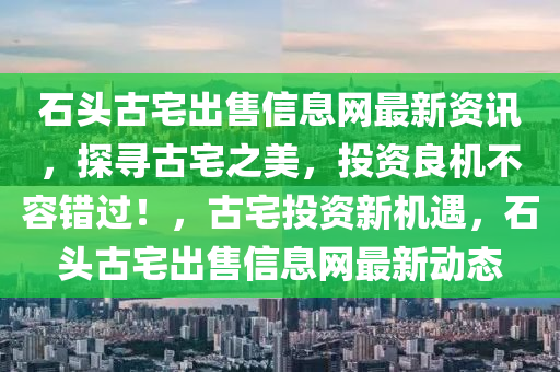 石头古宅出售信息网最新资讯，探寻古宅之美，投资良机不容错过！，古宅投资新机遇，石头古宅出售信息网最新动态