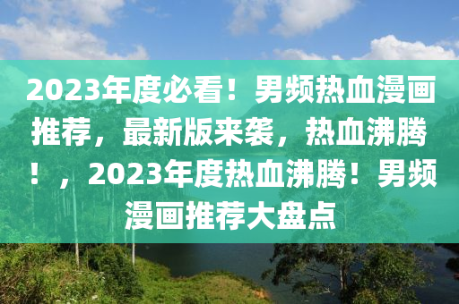 2023年度必看！男频热血漫画推荐，最新版来袭，热血沸腾！，2023年度热血沸腾！男频漫画推荐大盘点