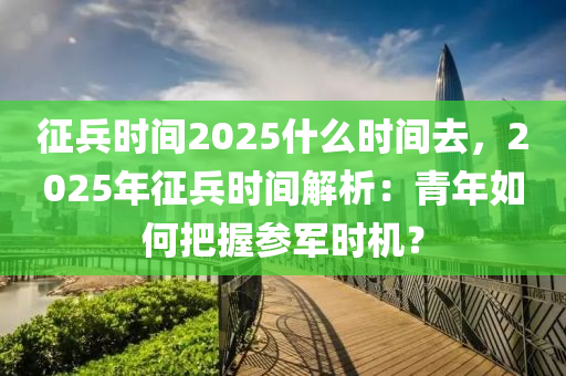 征兵时间2025什么时间去，2025年征兵时间解析：青年如何把握参军时机？