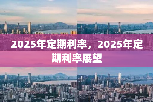 2025年定期利率，2025年定期利率展望