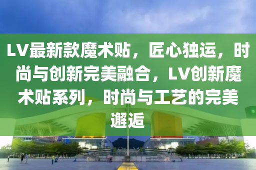 LV最新款魔术贴，匠心独运，时尚与创新完美融合，LV创新魔术贴系列，时尚与工艺的完美邂逅