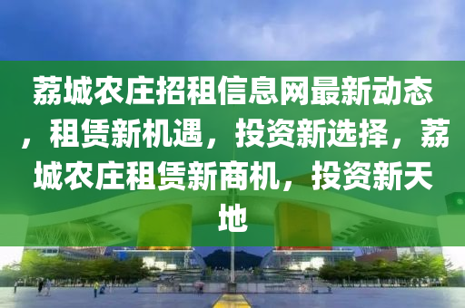 荔城农庄招租信息网最新动态，租赁新机遇，投资新选择，荔城农庄租赁新商机，投资新天地