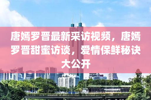 唐嫣罗晋最新采访视频，唐嫣罗晋甜蜜访谈，爱情保鲜秘诀大公开