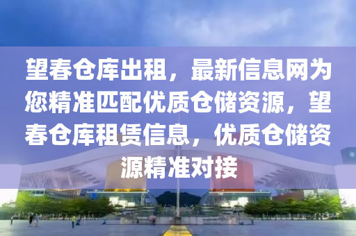 望春仓库出租，最新信息网为您精准匹配优质仓储资源，望春仓库租赁信息，优质仓储资源精准对接