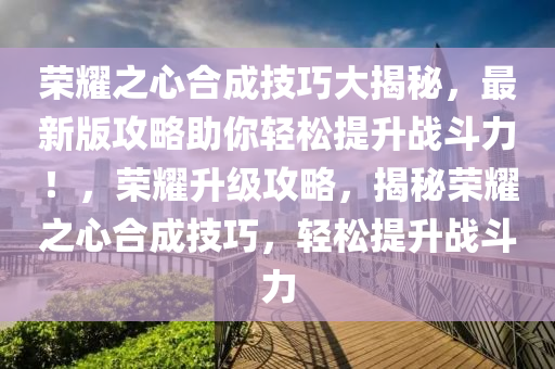 荣耀之心合成技巧大揭秘，最新版攻略助你轻松提升战斗力！，荣耀升级攻略，揭秘荣耀之心合成技巧，轻松提升战斗力