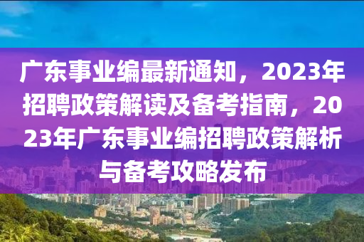 广东事业编最新通知，2023年招聘政策解读及备考指南，2023年广东事业编招聘政策解析与备考攻略发布