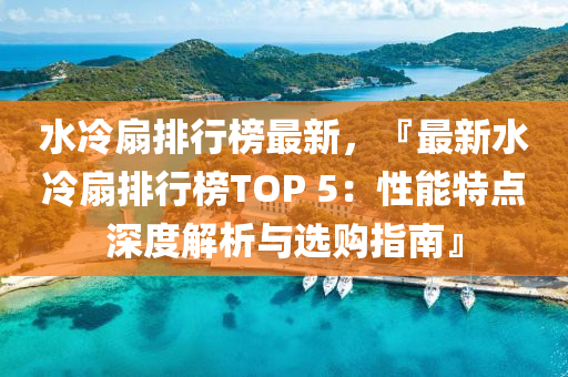 水冷扇排行榜最新，『最新水冷扇排行榜TOP 5：性能特点深度解析与选购指南』