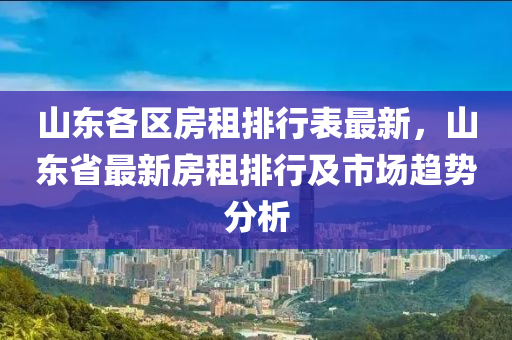 山东各区房租排行表最新，山东省最新房租排行及市场趋势分析