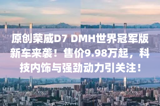 原创荣威D7 DMH世界冠军版新车来袭！售价9.98万起，科技内饰与强劲动力引关注！