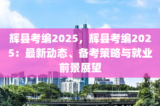 辉县考编2025，辉县考编2025：最新动态、备考策略与就业前景展望