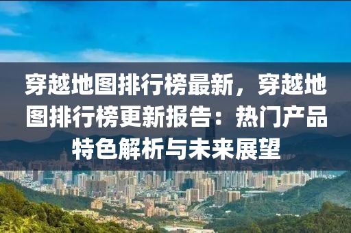 穿越地图排行榜最新，穿越地图排行榜更新报告：热门产品特色解析与未来展望