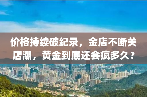 价格持续破纪录，金店不断关店潮，黄金到底还会疯多久？