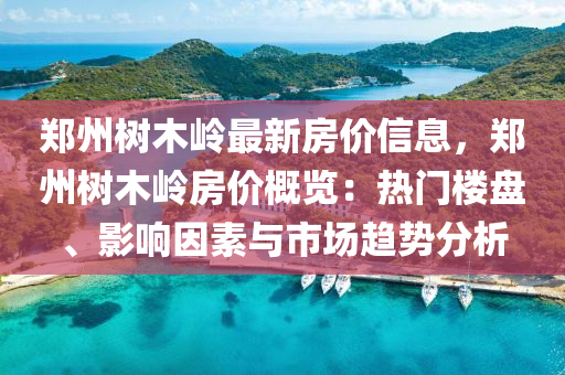 郑州树木岭最新房价信息，郑州树木岭房价概览：热门楼盘、影响因素与市场趋势分析