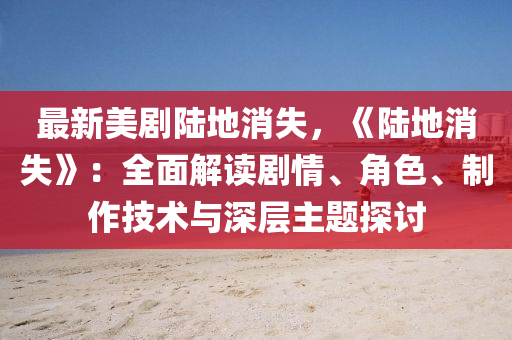 最新美剧陆地消失，《陆地消失》：全面解读剧情、角色、制作技术与深层主题探讨