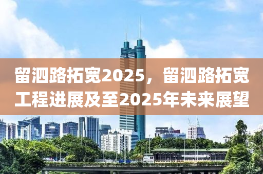 留泗路拓宽2025，留泗路拓宽工程进展及至2025年未来展望