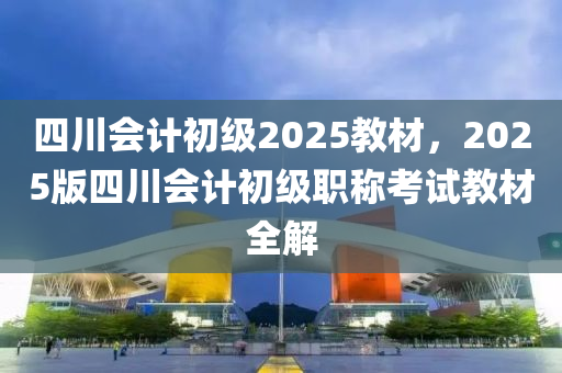 四川会计初级2025教材，2025版四川会计初级职称考试教材全解