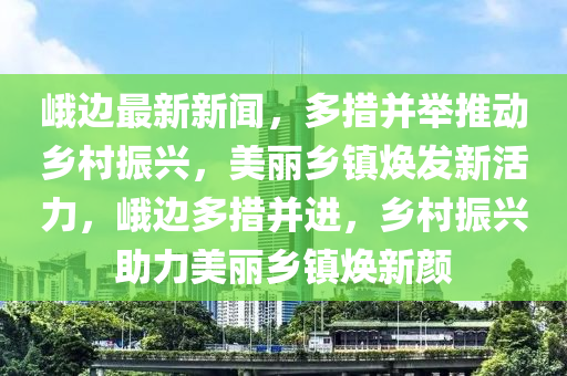 峨边最新新闻，多措并举推动乡村振兴，美丽乡镇焕发新活力，峨边多措并进，乡村振兴助力美丽乡镇焕新颜