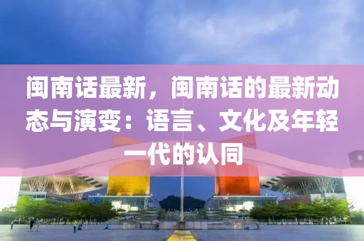 闽南话最新，闽南话的最新动态与演变：语言、文化及年轻一代的认同