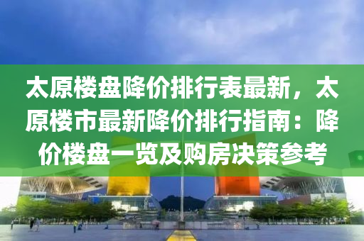 太原楼盘降价排行表最新，太原楼市最新降价排行指南：降价楼盘一览及购房决策参考