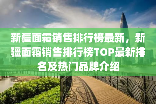 新疆面霜销售排行榜最新，新疆面霜销售排行榜TOP最新排名及热门品牌介绍